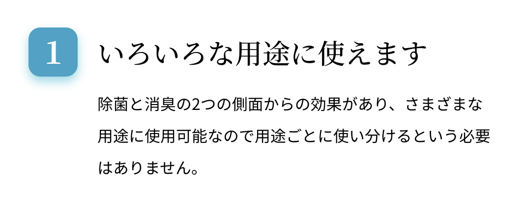 いろいろな用途に使えます。除菌と消臭の2つの側面からの効果があり、さまざまな用途に使用可能なので用途ごとに使い分けるという必要はありません。