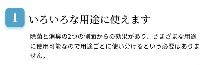 いろいろな用途に使えます。除菌と消臭の2つの側面からの効果があり、さまざまな用途に使用可能なので用途ごとに使い分けるという必要はありません。