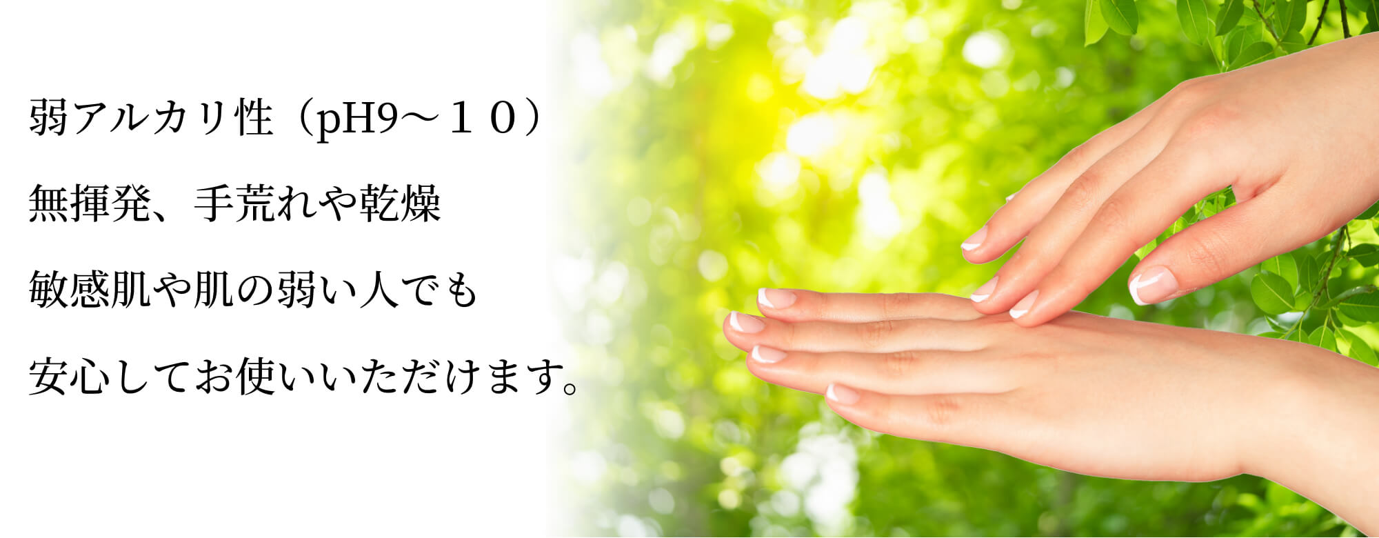 弱アルカリ性（pH9〜１０）無揮発、手荒れや乾燥敏感肌や肌の弱い人でも安心してお使いいただけます。