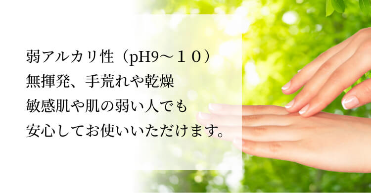 弱アルカリ性（pH9〜１０）無揮発、手荒れや乾燥敏感肌や肌の弱い人でも安心してお使いいただけます。